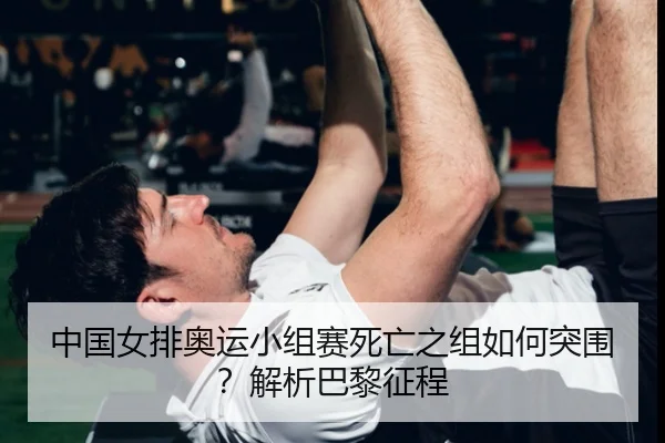 中国女排奥运小组赛死亡之组如何突围？解析巴黎征程
